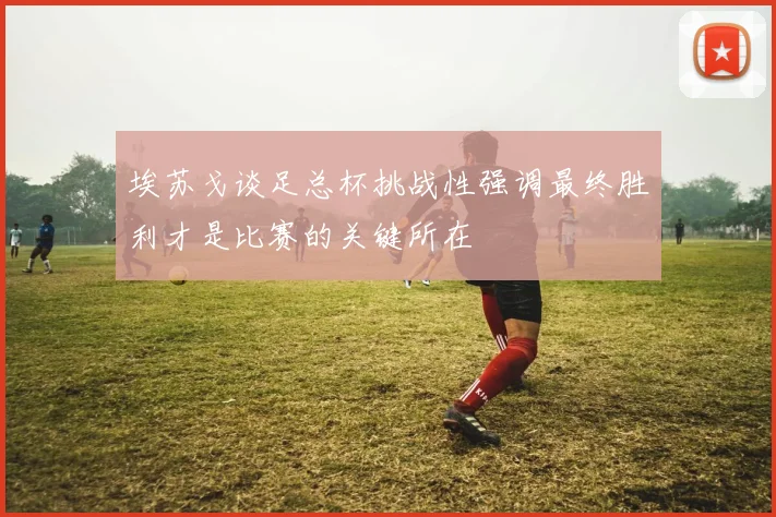 埃苏戈谈足总杯挑战性强调最终胜利才是比赛的关键所在