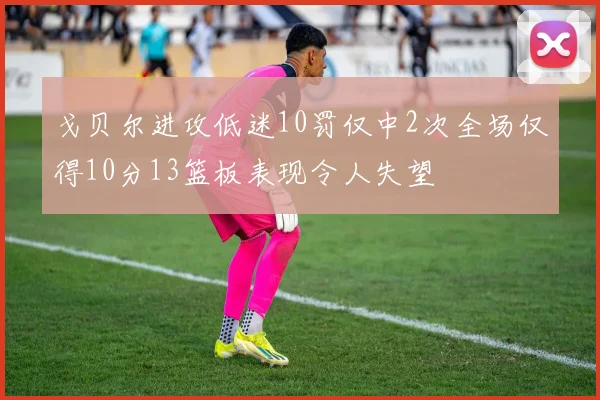 戈贝尔进攻低迷10罚仅中2次全场仅得10分13篮板表现令人失望