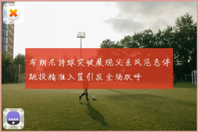 布朗尼持球突破展现父亲风范急停跳投精准入筐引发全场欢呼