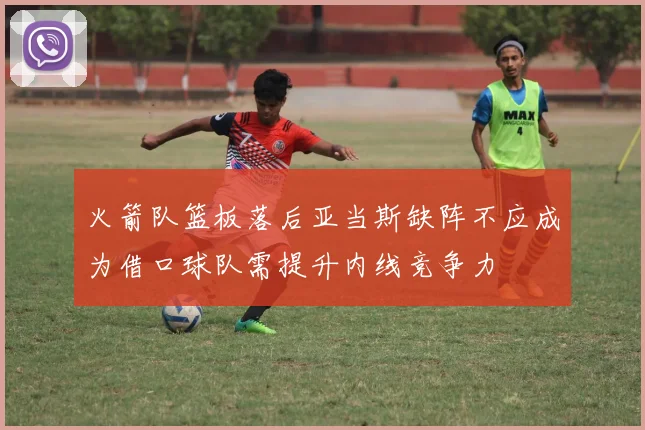 火箭队篮板落后亚当斯缺阵不应成为借口球队需提升内线竞争力