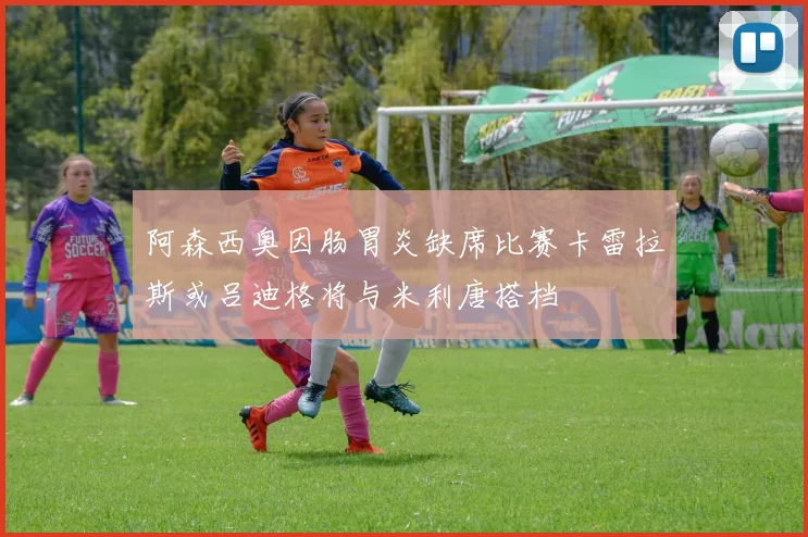 阿森西奥因肠胃炎缺席比赛卡雷拉斯或吕迪格将与米利唐搭档