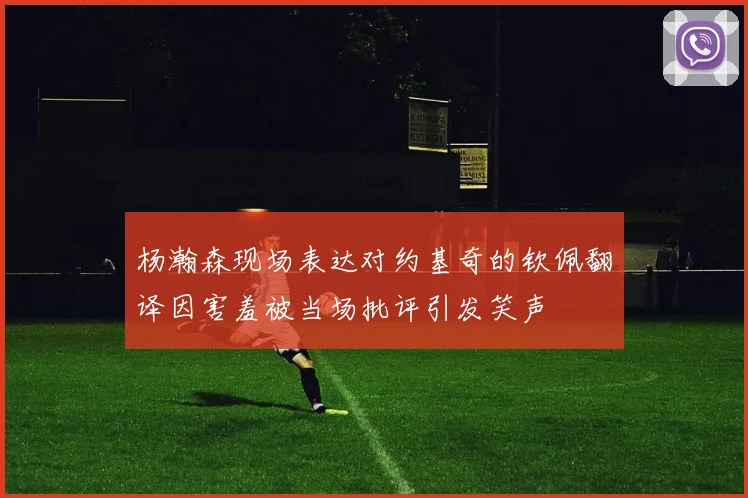 杨瀚森现场表达对约基奇的钦佩翻译因害羞被当场批评引发笑声