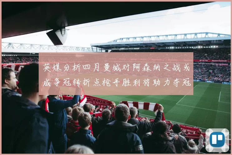 英媒分析四月曼城对阿森纳之战或成争冠转折点枪手胜利将助力夺冠希望