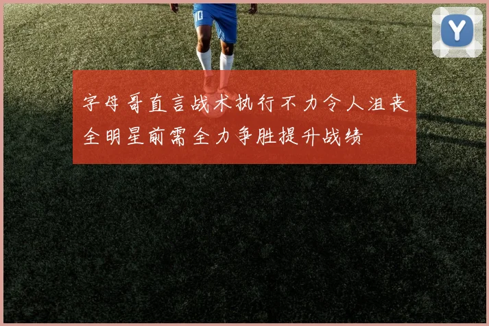 字母哥直言战术执行不力令人沮丧全明星前需全力争胜提升战绩