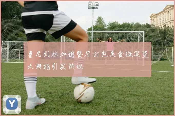 鲁尼到林加德餐厅打包美食微笑竖大拇指引发热议