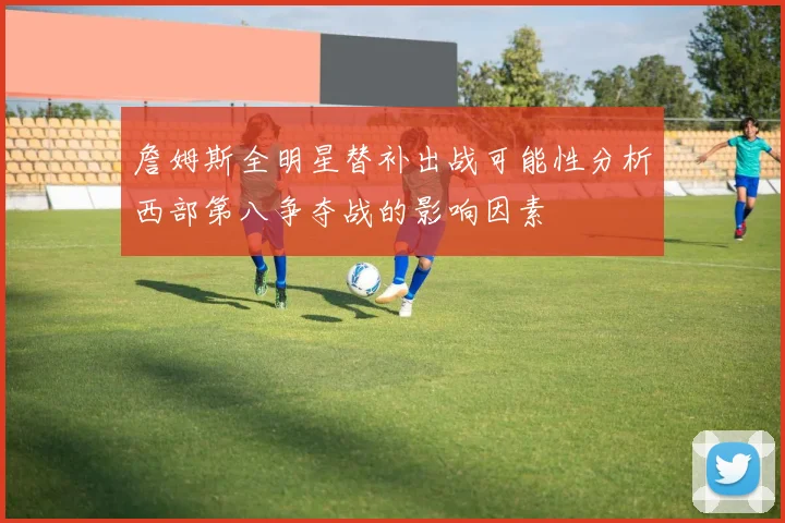 詹姆斯全明星替补出战可能性分析西部第八争夺战的影响因素