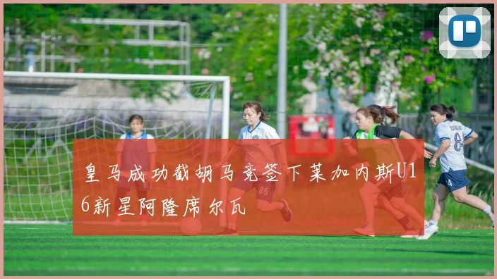 皇马成功截胡马竞签下莱加内斯U16新星阿隆席尔瓦