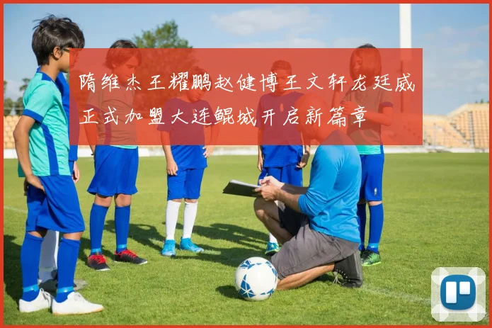 隋维杰王耀鹏赵健博王文轩龙廷威正式加盟大连鲲城开启新篇章