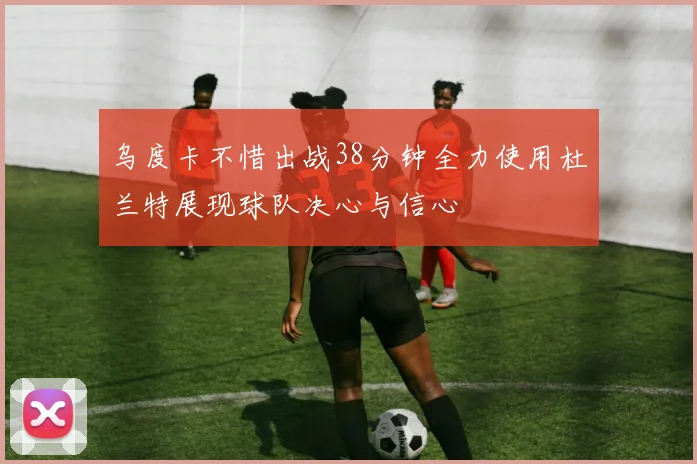 乌度卡不惜出战38分钟全力使用杜兰特展现球队决心与信心