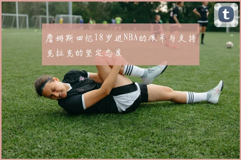 詹姆斯回忆18岁进NBA的艰辛与支持克拉克的坚定态度