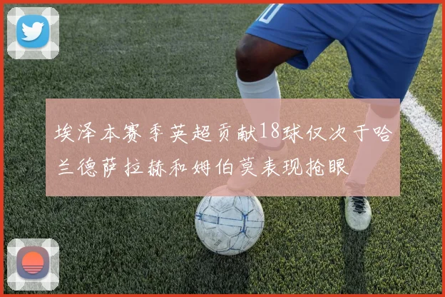 埃泽本赛季英超贡献18球仅次于哈兰德萨拉赫和姆伯莫表现抢眼