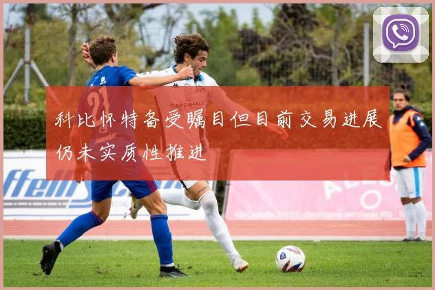 科比怀特备受瞩目但目前交易进展仍未实质性推进