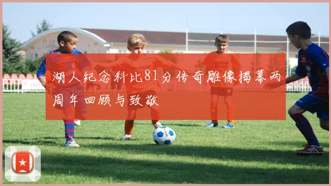 湖人纪念科比81分传奇雕像揭幕两周年回顾与致敬