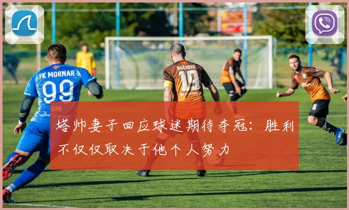 塔帅妻子回应球迷期待夺冠：胜利不仅仅取决于他个人努力