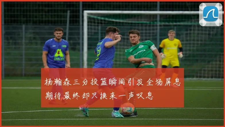 杨瀚森三分投篮瞬间引发全场屏息期待最终却只换来一声叹息