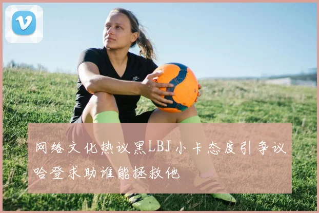 网络文化热议黑LBJ小卡态度引争议哈登求助谁能拯救他