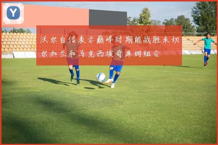 沃尔自信表示巅峰时期能战胜米切尔加兰和马克西埃奇库姆组合