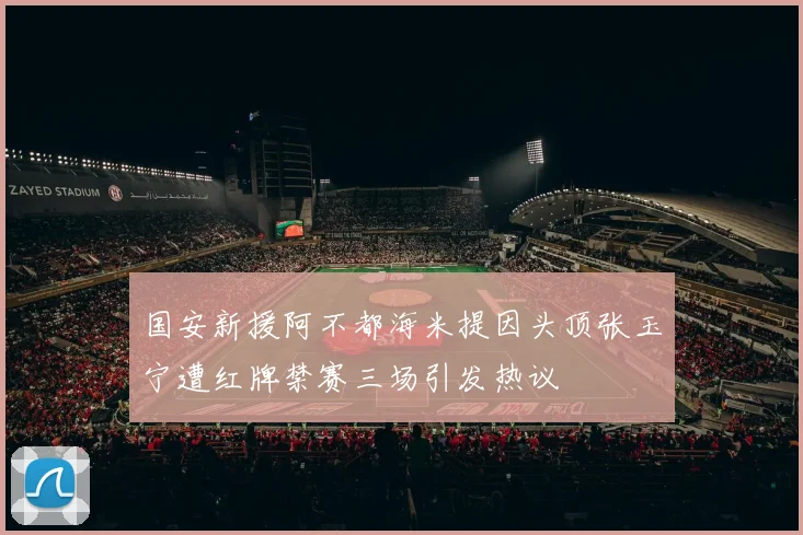 国安新援阿不都海米提因头顶张玉宁遭红牌禁赛三场引发热议