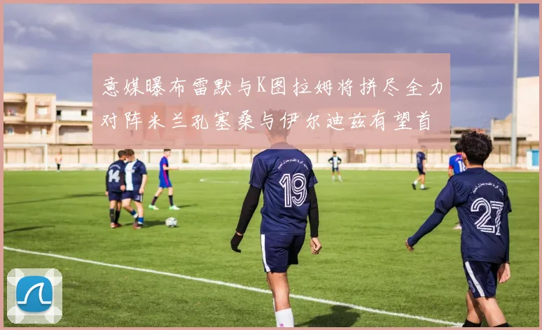 意媒曝布雷默与K图拉姆将拼尽全力对阵米兰孔塞桑与伊尔迪兹有望首发出战