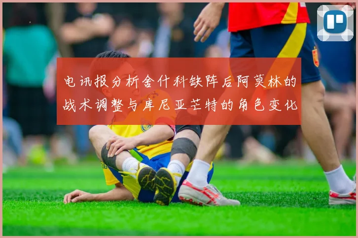 电讯报分析舍什科缺阵后阿莫林的战术调整与库尼亚芒特的角色变化