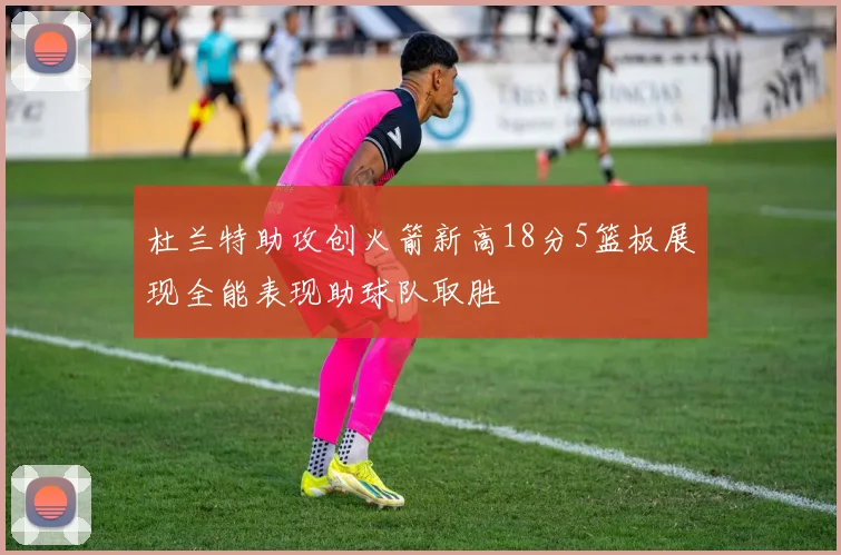 杜兰特助攻创火箭新高18分5篮板展现全能表现助球队取胜
