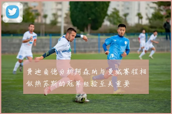费迪南德分析阿森纳与曼城赛程相似热苏斯的冠军经验至关重要