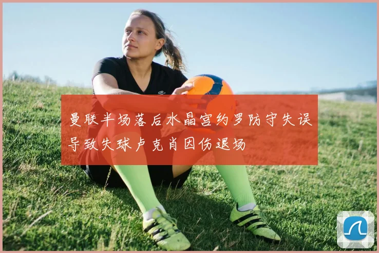 曼联半场落后水晶宫约罗防守失误导致失球卢克肖因伤退场