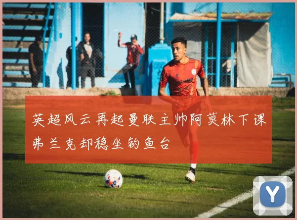 英超风云再起曼联主帅阿莫林下课弗兰克却稳坐钓鱼台