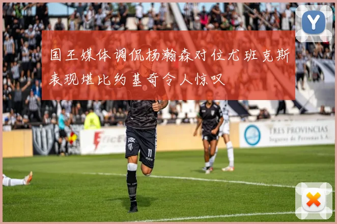 国王媒体调侃杨瀚森对位尤班克斯表现堪比约基奇令人惊叹