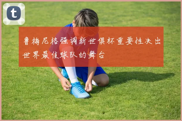 鲁梅尼格强调新世俱杯重要性决出世界最佳球队的舞台