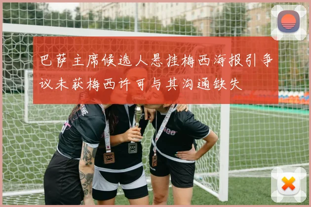 巴萨主席候选人悬挂梅西海报引争议未获梅西许可与其沟通缺失