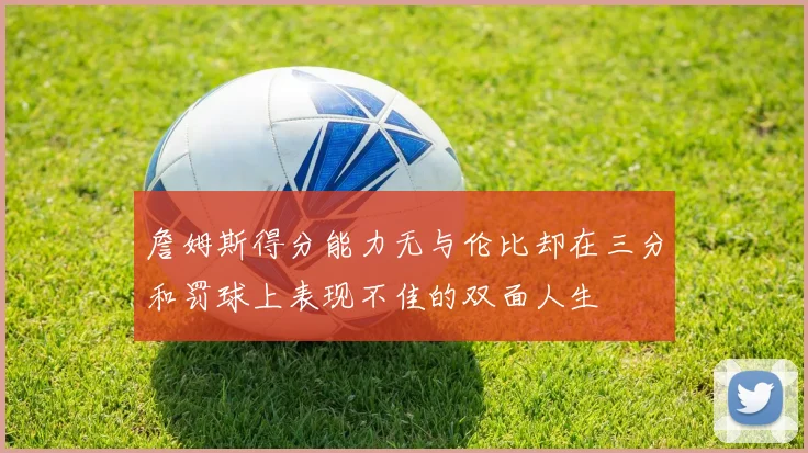 詹姆斯得分能力无与伦比却在三分和罚球上表现不佳的双面人生