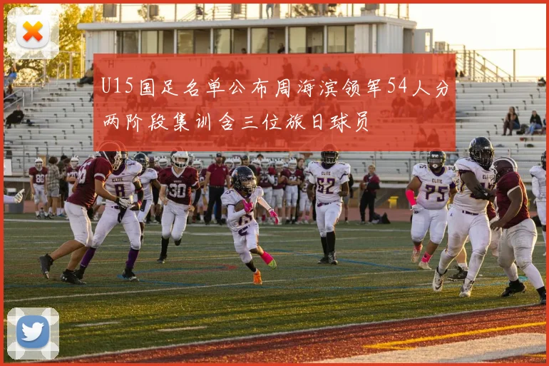 U15国足名单公布周海滨领军54人分两阶段集训含三位旅日球员