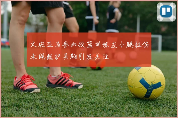 文班亚马参加投篮训练左小腿拉伤未佩戴护具靴引发关注