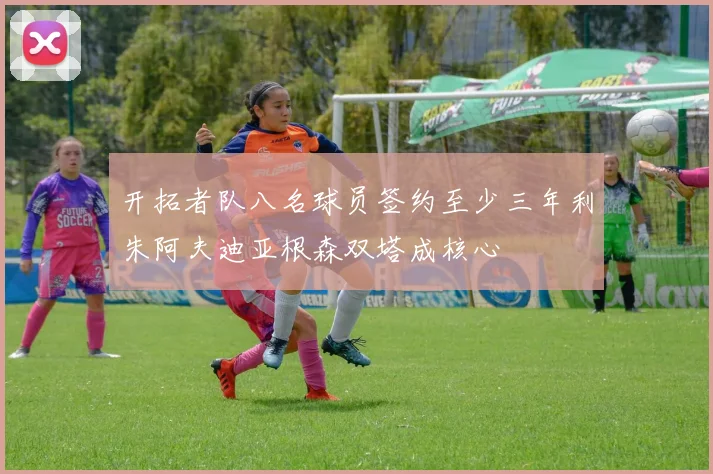 开拓者队八名球员签约至少三年利朱阿夫迪亚根森双塔成核心