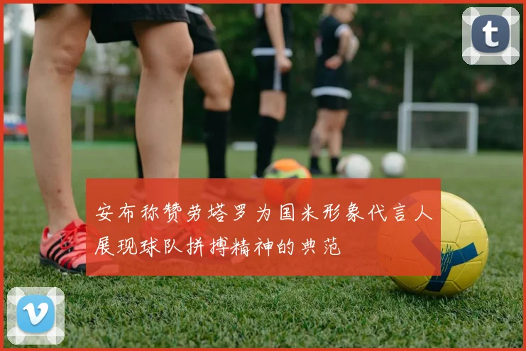 安布称赞劳塔罗为国米形象代言人展现球队拼搏精神的典范