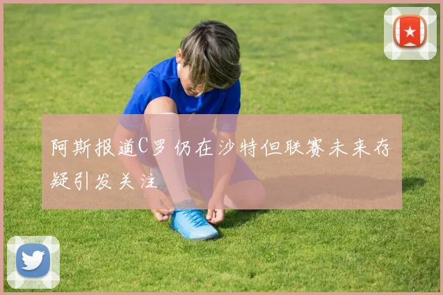 阿斯报道C罗仍在沙特但联赛未来存疑引发关注
