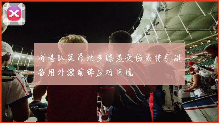 海港队莱昂纳多膝盖受伤或将引进备用外援前锋应对困境