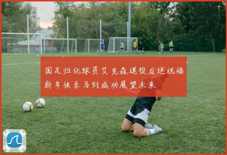国足归化球员艾克森退役后送祝福新年快乐马到成功展望未来